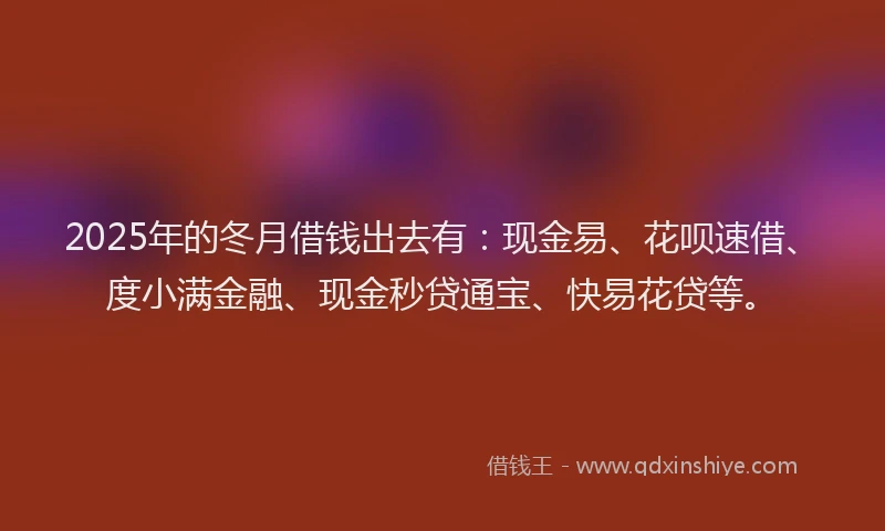 2025年的冬月借钱出去有：现金易、花呗速借、度小满金融、现金秒贷通宝、快易花贷等。