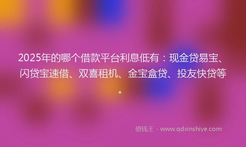 2025年的哪个借款平台利息低有：现金贷易宝、闪贷宝速借、双喜租机、金宝盒贷、投友快贷等。