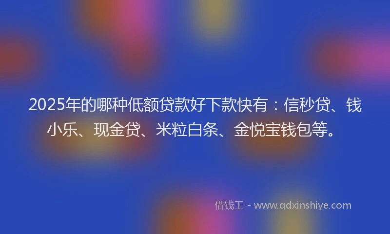 2025年的哪种低额贷款好下款快有：信秒贷、钱小乐、现金贷、米粒白条、金悦宝钱包等。