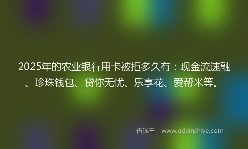 2025年的农业银行用卡被拒多久有：现金流速融、珍珠钱包、贷你无忧、乐享花、爱帮米等。
