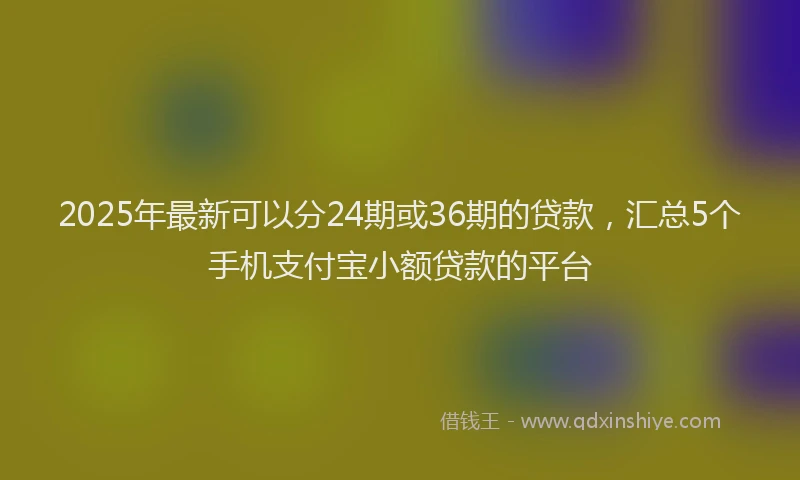 2025年最新可以分24期或36期的贷款，汇总5个手机支付宝小额贷款的平台