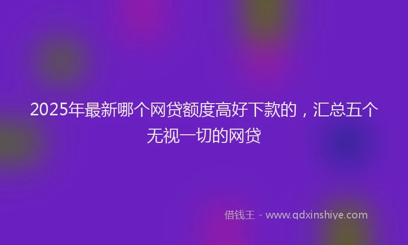 2025年最新哪个网贷额度高好下款的，汇总五个无视一切的网贷