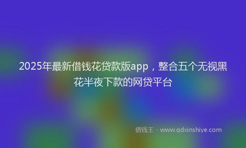 2025年最新借钱花贷款版app，整合五个无视黑花半夜下款的网贷平台