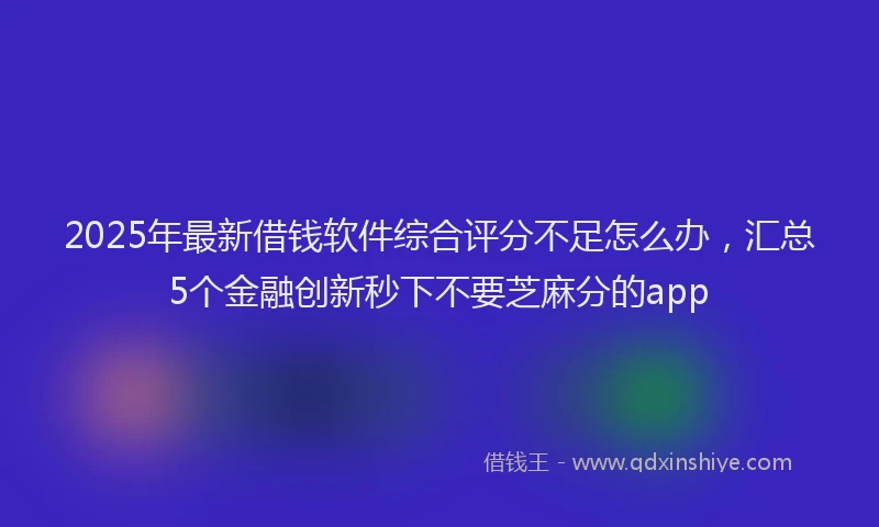 2025年最新借钱软件综合评分不足怎么办，汇总5个金融创新秒下不要芝麻分的app