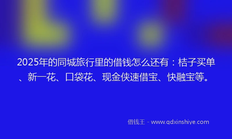 2025年的同城旅行里的借钱怎么还有：桔子买单、新一花、口袋花、现金侠速借宝、快融宝等。