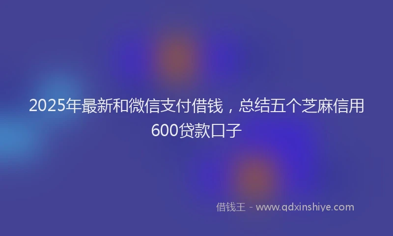 2025年最新和微信支付借钱，总结五个芝麻信用600贷款口子