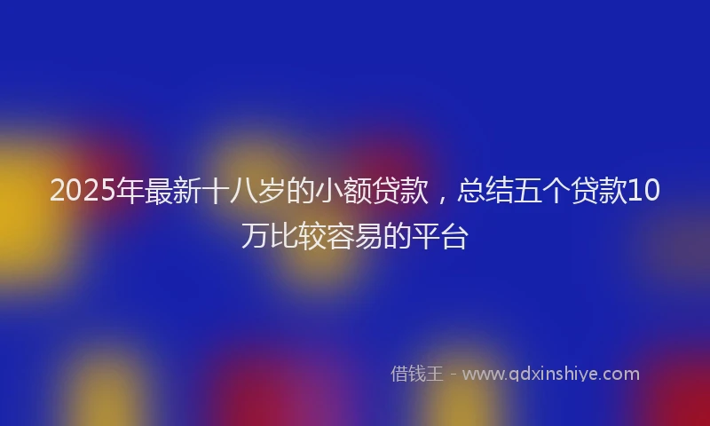 2025年最新十八岁的小额贷款，总结五个贷款10万比较容易的平台