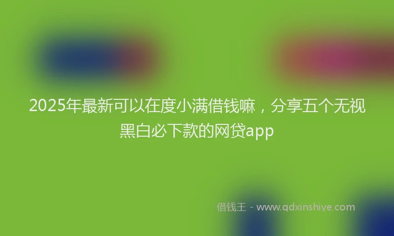 2025年最新可以在度小满借钱嘛，分享五个无视黑白必下款的网贷app