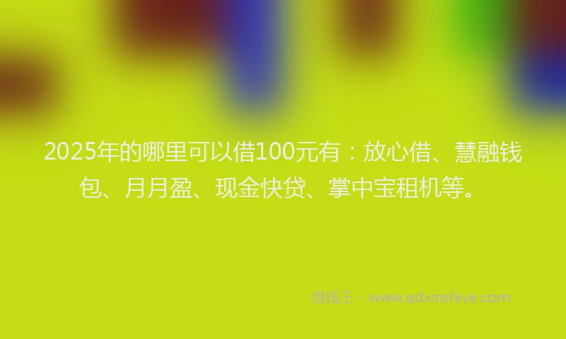 2025年的哪里可以借100元有：放心借、慧融钱包、月月盈、现金快贷、掌中宝租机等。