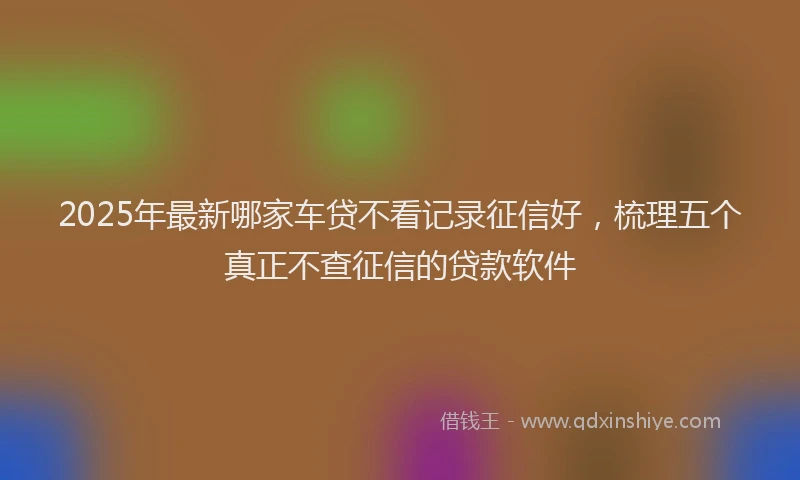 2025年最新哪家车贷不看记录征信好，梳理五个真正不查征信的贷款软件