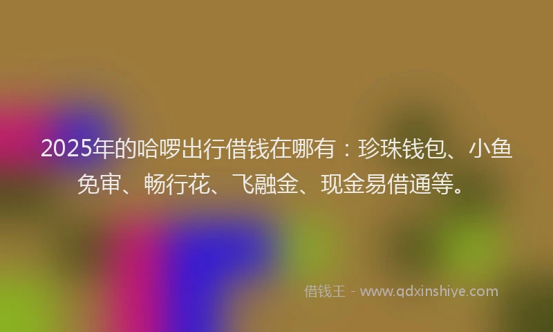 2025年的哈啰出行借钱在哪有：珍珠钱包、小鱼免审、畅行花、飞融金、现金易借通等。