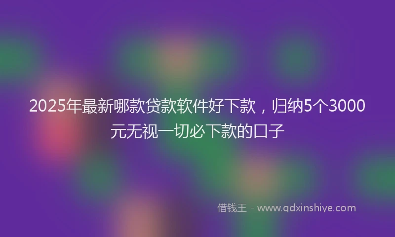 2025年最新哪款贷款软件好下款，归纳5个3000元无视一切必下款的口子