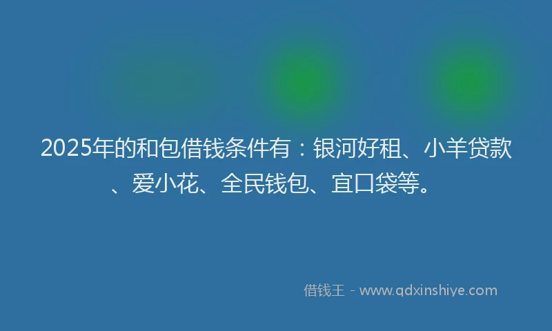 2025年的和包借钱条件有：银河好租、小羊贷款、爱小花、全民钱包、宜口袋等。