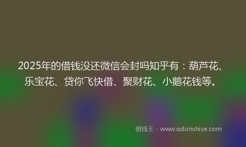 2025年的借钱没还微信会封吗知乎有：葫芦花、乐宝花、贷你飞快借、聚财花、小鹅花钱等。
