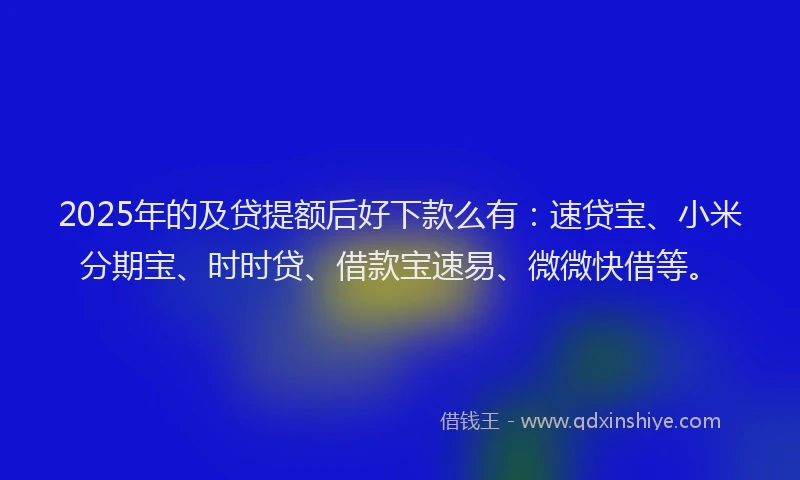 2025年的及贷提额后好下款么有：速贷宝、小米分期宝、时时贷、借款宝速易、微微快借等。