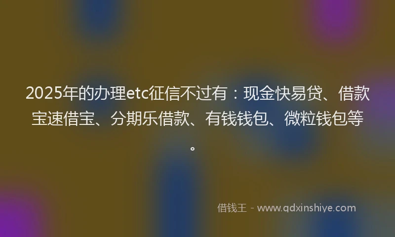 2025年的办理etc征信不过有：现金快易贷、借款宝速借宝、分期乐借款、有钱钱包、微粒钱包等。