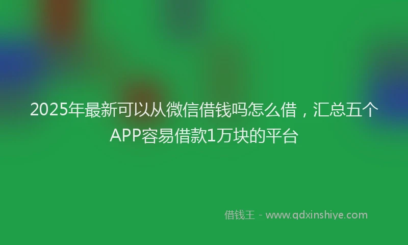2025年最新可以从微信借钱吗怎么借，汇总五个APP容易借款1万块的平台