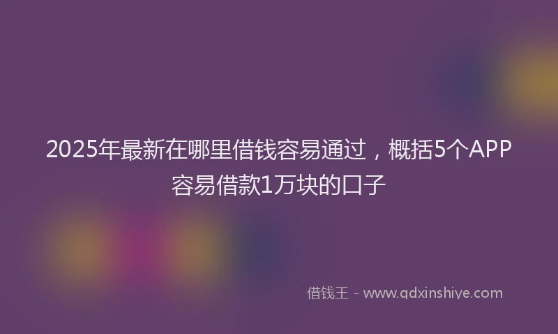 2025年最新在哪里借钱容易通过，概括5个APP容易借款1万块的口子