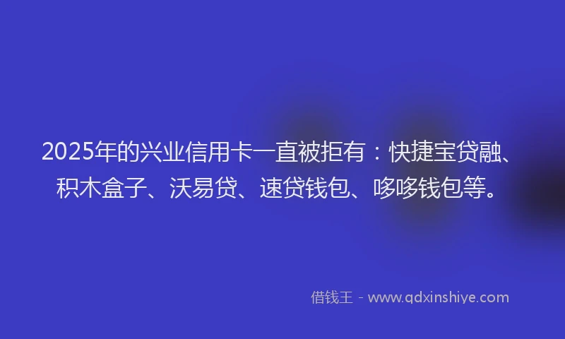 2025年的兴业信用卡一直被拒有：快捷宝贷融、积木盒子、沃易贷、速贷钱包、哆哆钱包等。