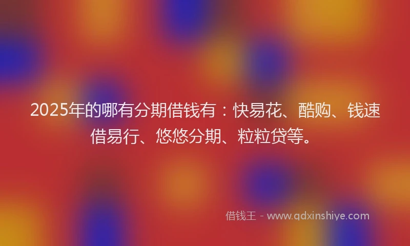 2025年的哪有分期借钱有：快易花、酷购、钱速借易行、悠悠分期、粒粒贷等。
