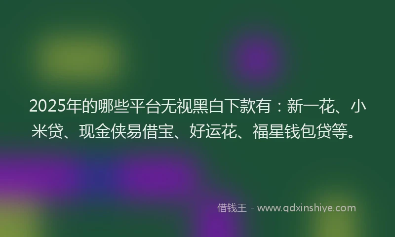 2025年的哪些平台无视黑白下款有：新一花、小米贷、现金侠易借宝、好运花、福星钱包贷等。