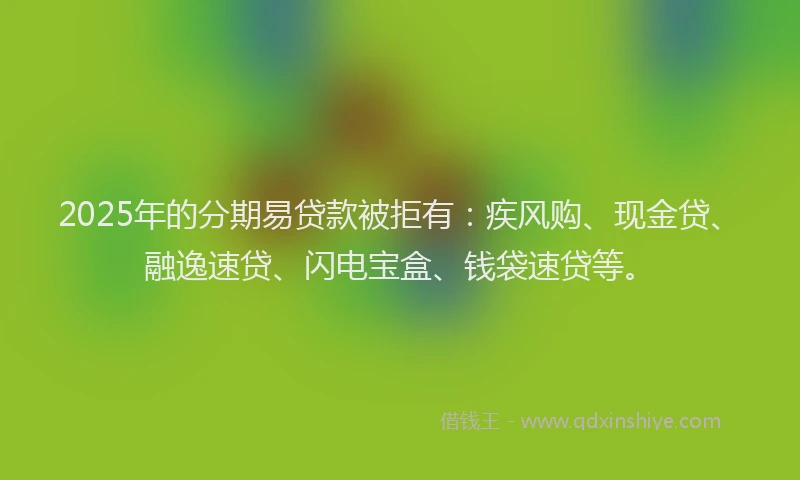 2025年的分期易贷款被拒有：疾风购、现金贷、融逸速贷、闪电宝盒、钱袋速贷等。