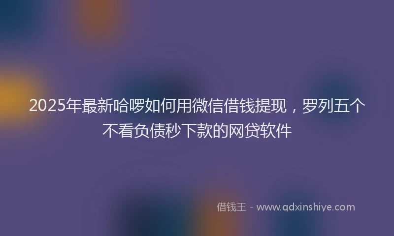 2025年最新哈啰如何用微信借钱提现，罗列五个不看负债秒下款的网贷软件