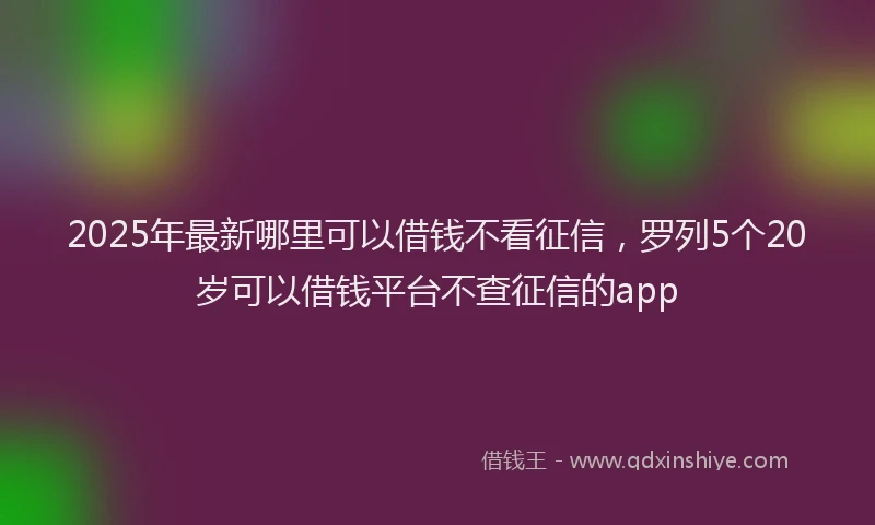 2025年最新哪里可以借钱不看征信，罗列5个20岁可以借钱平台不查征信的app