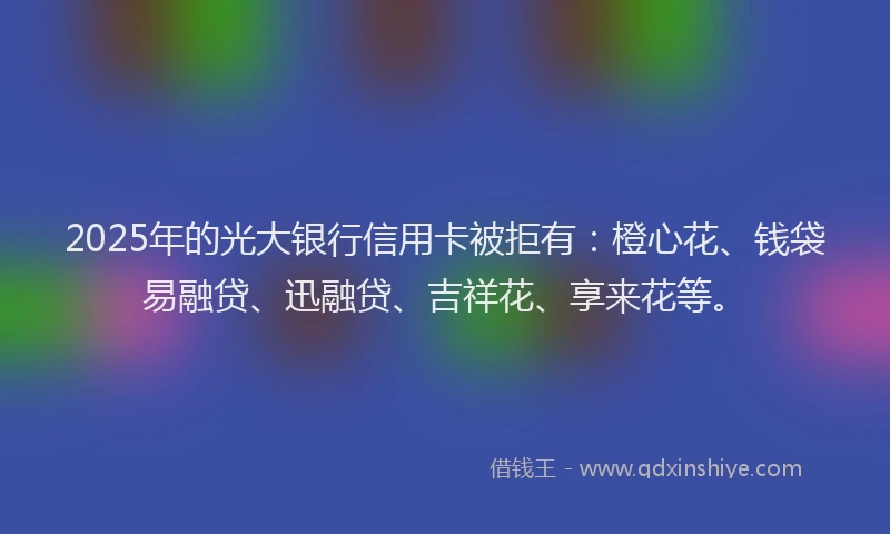 2025年的光大银行信用卡被拒有：橙心花、钱袋易融贷、迅融贷、吉祥花、享来花等。