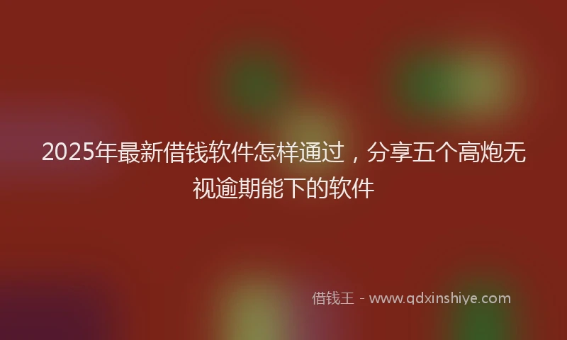 2025年最新借钱软件怎样通过，分享五个高炮无视逾期能下的软件