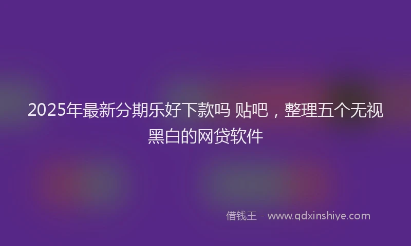 2025年最新分期乐好下款吗 贴吧，整理五个无视黑白的网贷软件