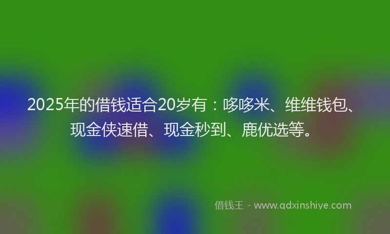 2025年的借钱适合20岁有：哆哆米、维维钱包、现金侠速借、现金秒到、鹿优选等。