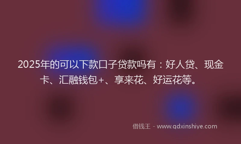 2025年的可以下款口子贷款吗有：好人贷、现金卡、汇融钱包+、享来花、好运花等。
