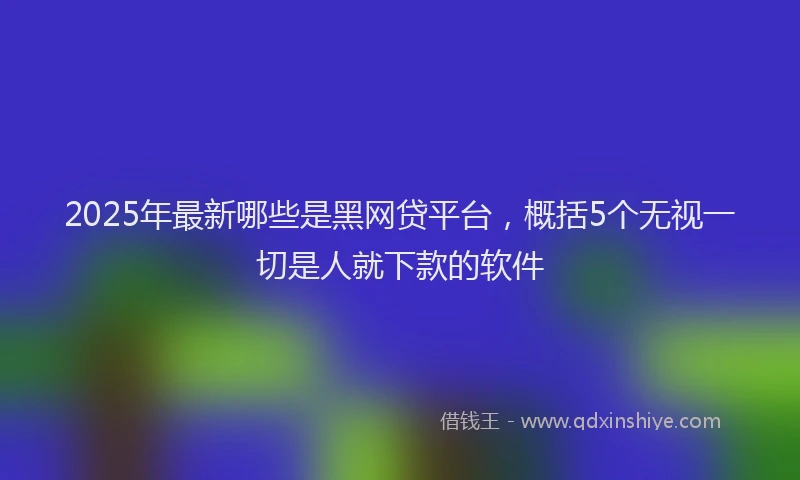 2025年最新哪些是黑网贷平台，概括5个无视一切是人就下款的软件