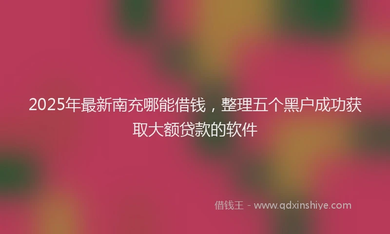 2025年最新南充哪能借钱，整理五个黑户成功获取大额贷款的软件