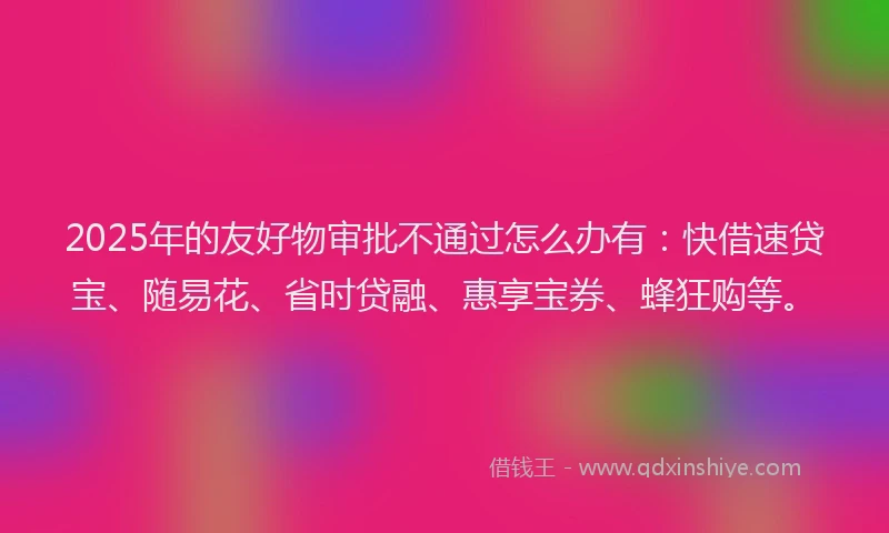 2025年的友好物审批不通过怎么办有：快借速贷宝、随易花、省时贷融、惠享宝券、蜂狂购等。