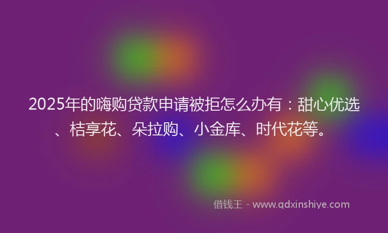 2025年的嗨购贷款申请被拒怎么办有：甜心优选、桔享花、朵拉购、小金库、时代花等。