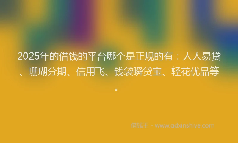 2025年的借钱的平台哪个是正规的有：人人易贷、珊瑚分期、信用飞、钱袋瞬贷宝、轻花优品等。