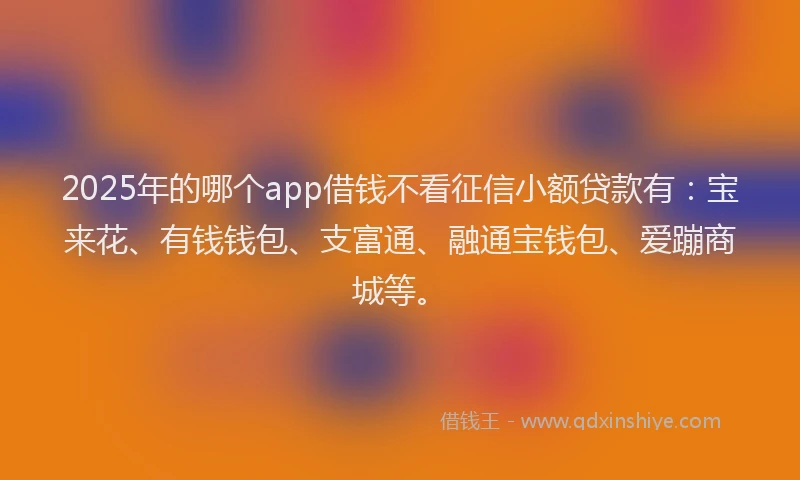 2025年的哪个app借钱不看征信小额贷款有：宝来花、有钱钱包、支富通、融通宝钱包、爱蹦商城等。
