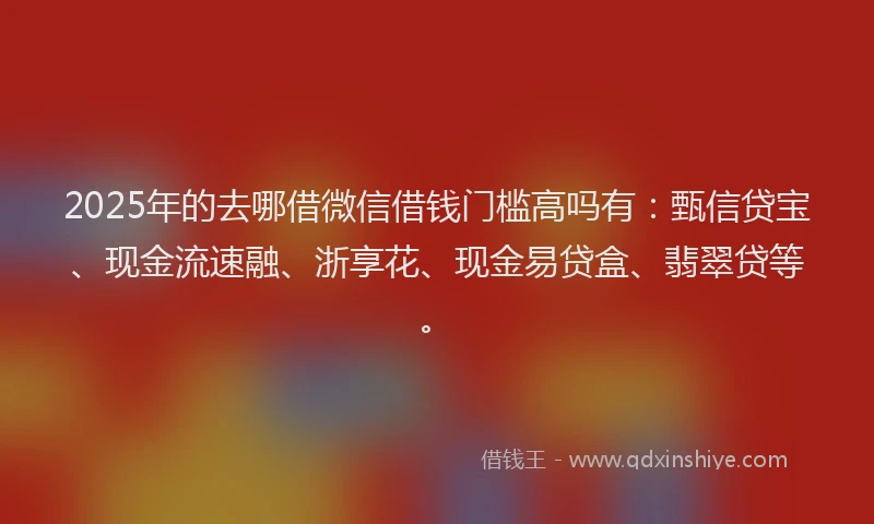 2025年的去哪借微信借钱门槛高吗有：甄信贷宝、现金流速融、浙享花、现金易贷盒、翡翠贷等。