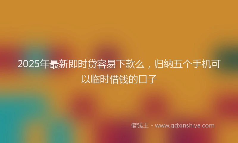 2025年最新即时贷容易下款么，归纳五个手机可以临时借钱的口子