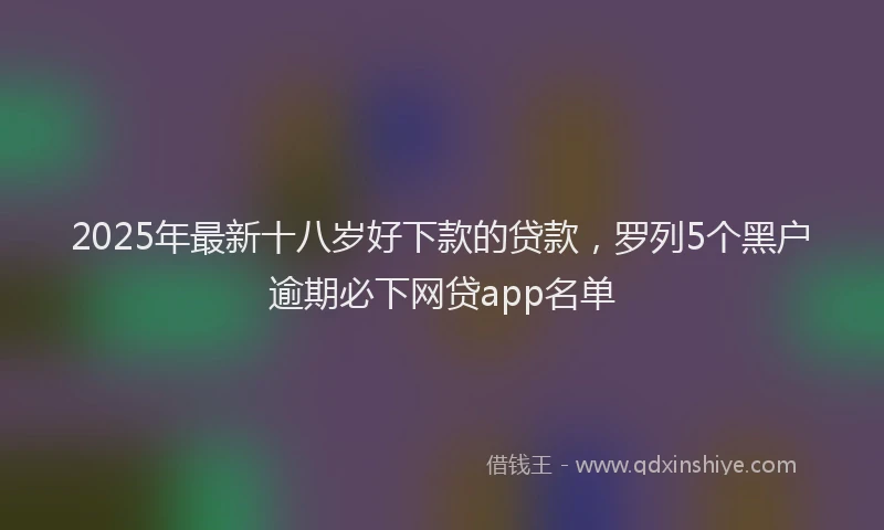 2025年最新十八岁好下款的贷款，罗列5个黑户逾期必下网贷app名单