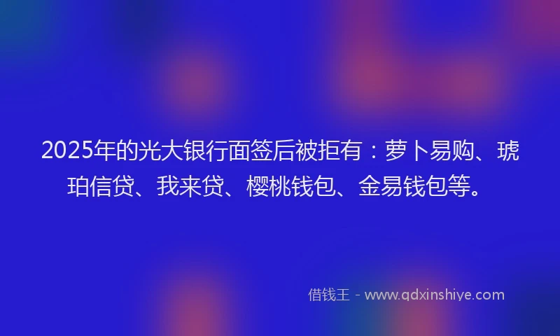 2025年的光大银行面签后被拒有：萝卜易购、琥珀信贷、我来贷、樱桃钱包、金易钱包等。