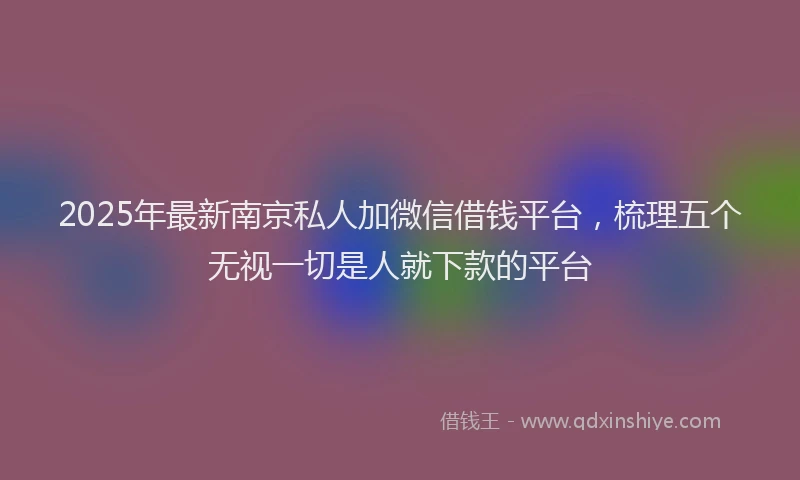 2025年最新南京私人加微信借钱平台，梳理五个无视一切是人就下款的平台