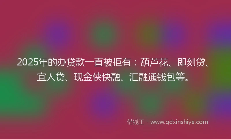 2025年的办贷款一直被拒有：葫芦花、即刻贷、宜人贷、现金侠快融、汇融通钱包等。