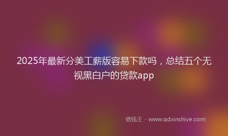 2025年最新分美工薪版容易下款吗，总结五个无视黑白户的贷款app