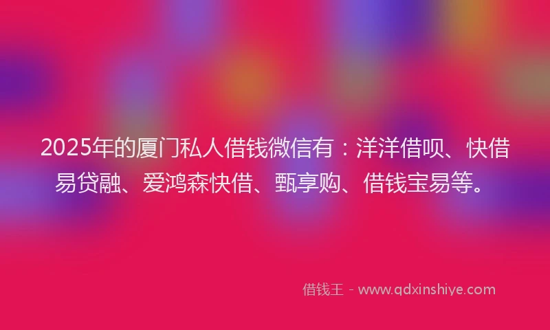 2025年的厦门私人借钱微信有：洋洋借呗、快借易贷融、爱鸿森快借、甄享购、借钱宝易等。