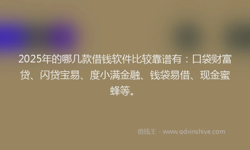 2025年的哪几款借钱软件比较靠谱有：口袋财富贷、闪贷宝易、度小满金融、钱袋易借、现金蜜蜂等。