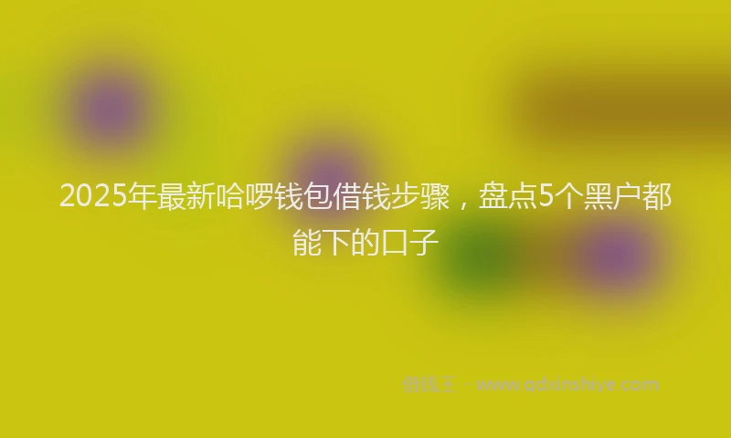 2025年最新哈啰钱包借钱步骤，盘点5个黑户都能下的口子