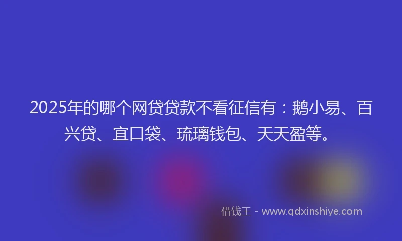 2025年的哪个网贷贷款不看征信有：鹅小易、百兴贷、宜口袋、琉璃钱包、天天盈等。